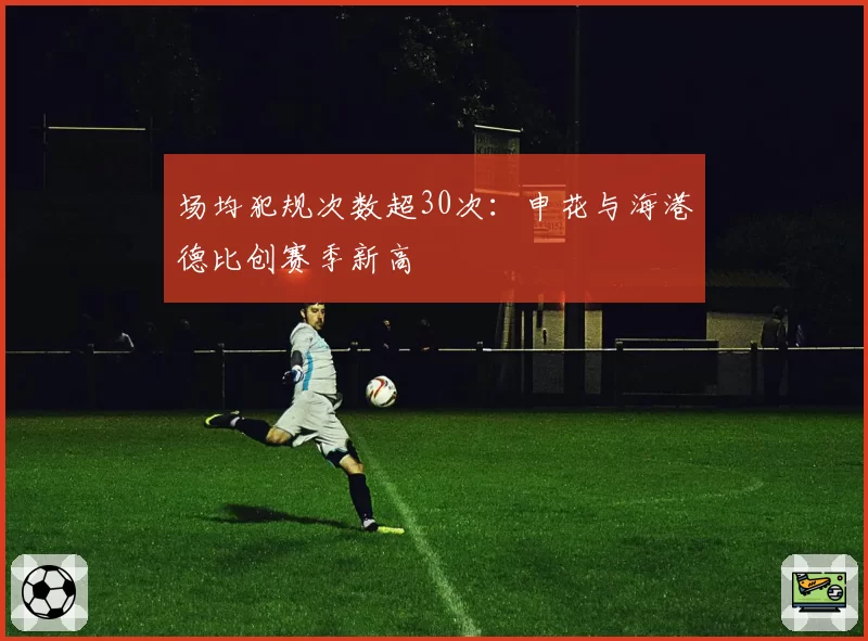 场均犯规次数超30次:申花与海港德比创赛季新高