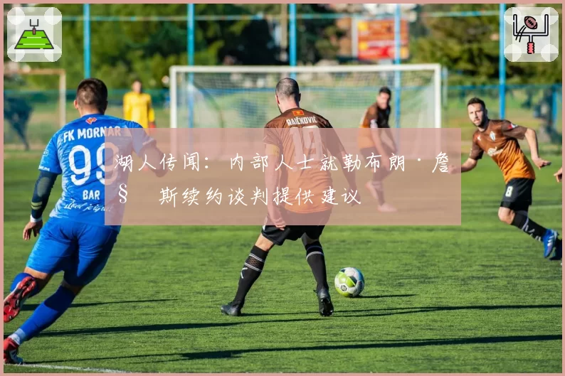 湖人传闻:内部人士就勒布朗·詹姆斯续约谈判提供建议