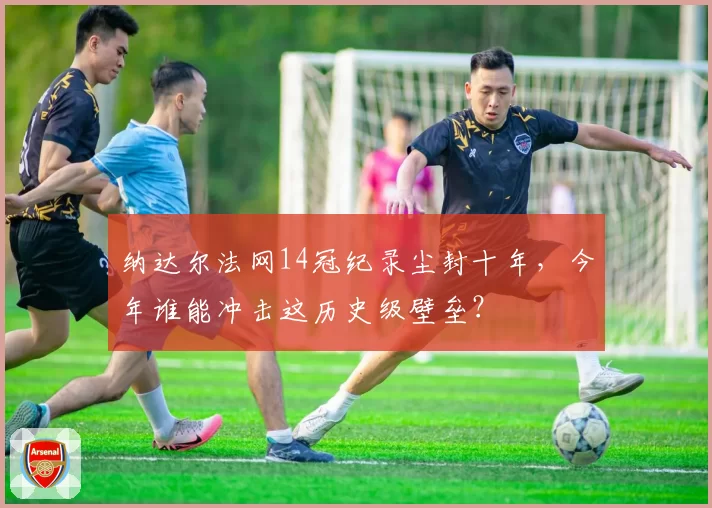 纳达尔法网14冠纪录尘封十年,今年谁能冲击这历史级壁垒?