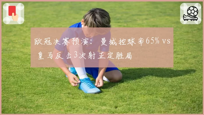 欧冠决赛预演:曼城控球率65% vs 皇马反击3次射正定胜局