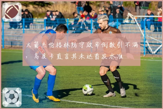 火箭杰伦格林防守效率倒数引不满,乌度卡直言其未达首发水准