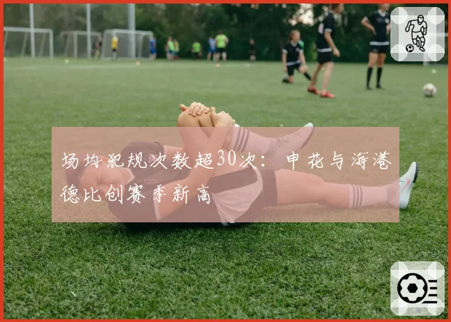 场均犯规次数超30次:申花与海港德比创赛季新高