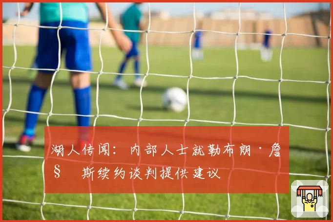 湖人传闻：内部人士就勒布朗·詹姆斯续约谈判提供建议