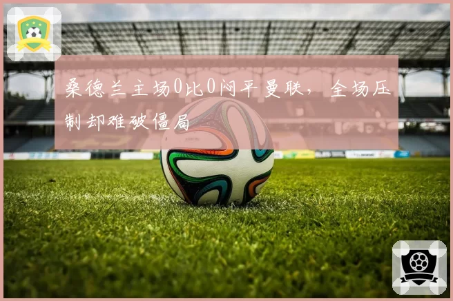 桑德兰主场0比0闷平曼联,全场压制却难破僵局