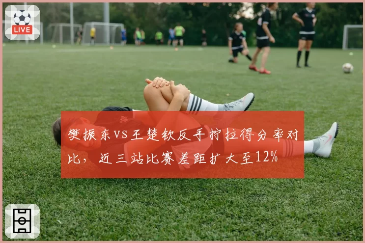 樊振东vs王楚钦反手拧拉得分率对比，近三站比赛差距扩大至12%