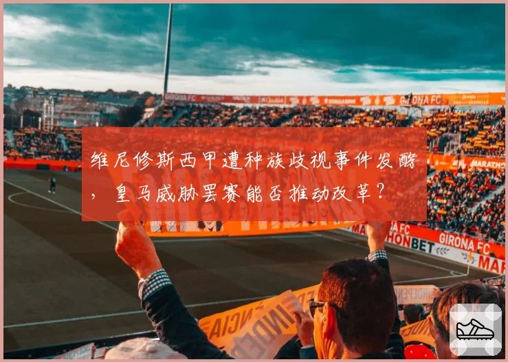 维尼修斯西甲遭种族歧视事件发酵，皇马威胁罢赛能否推动改革？