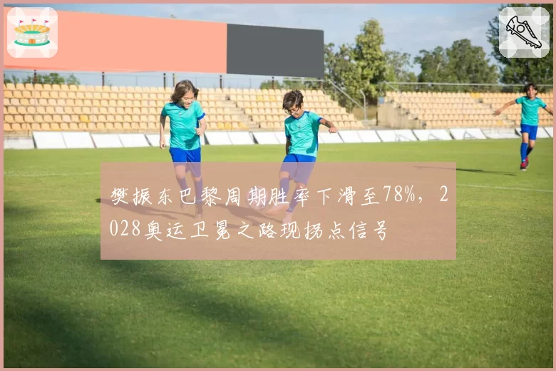 樊振东巴黎周期胜率下滑至78%,2028奥运卫冕之路现拐点信号