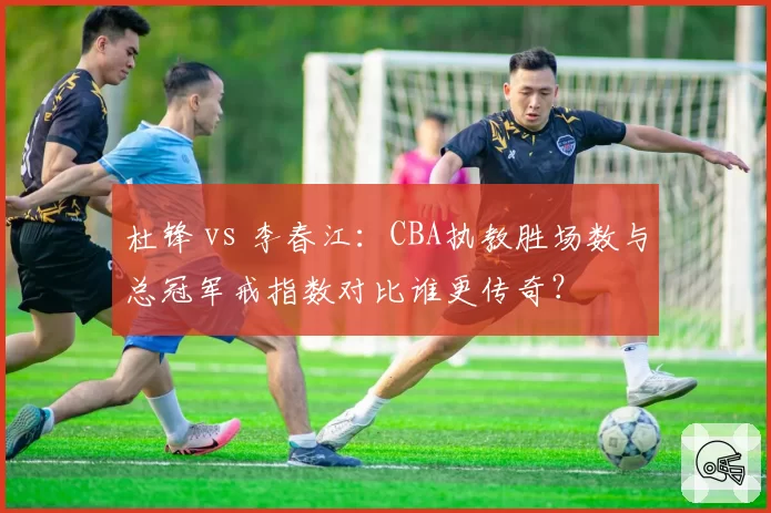 杜锋 vs 李春江：CBA执教胜场数与总冠军戒指数对比谁更传奇？