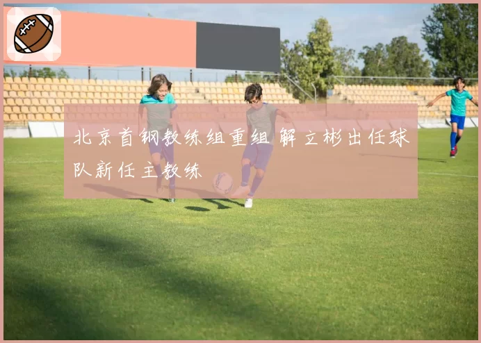 北京首钢教练组重组 解立彬出任球队新任主教练