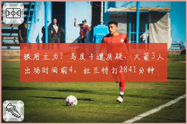 狠用主力!乌度卡遭质疑,火箭3人出场时间前4,杜兰特打2841分钟