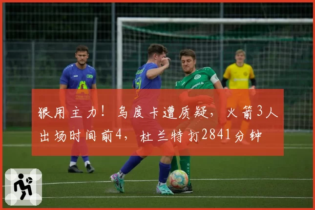 狠用主力!乌度卡遭质疑,火箭3人出场时间前4,杜兰特打2841分钟