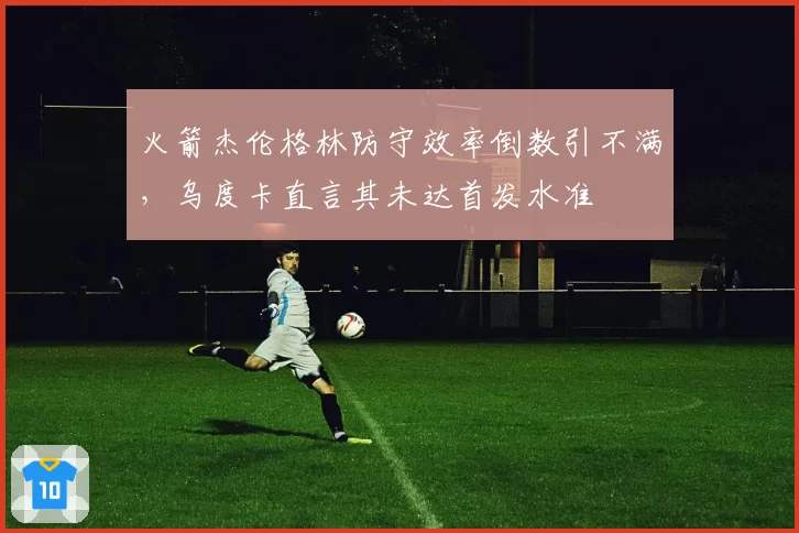 火箭杰伦格林防守效率倒数引不满，乌度卡直言其未达首发水准