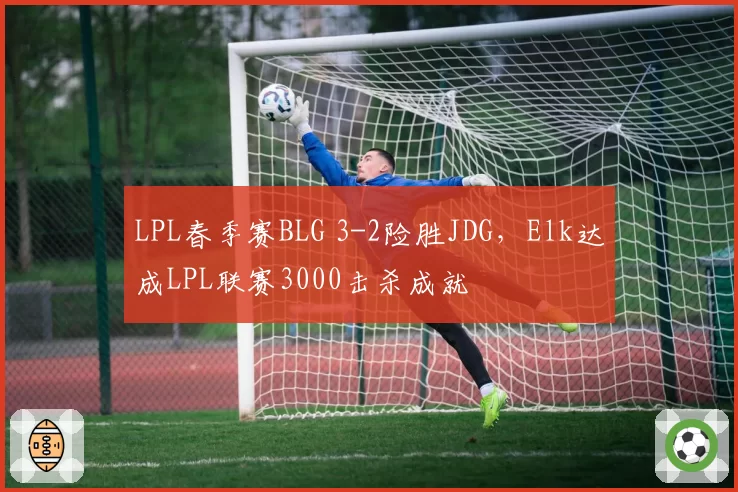 LPL春季赛BLG 3-2险胜JDG,Elk达成LPL联赛3000击杀成就