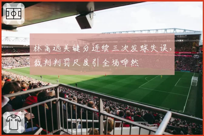 林高远关键分连续三次发球失误，裁判判罚尺度引全场哗然