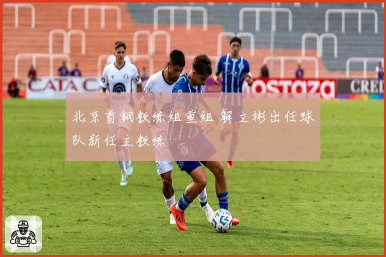 北京首钢教练组重组 解立彬出任球队新任主教练