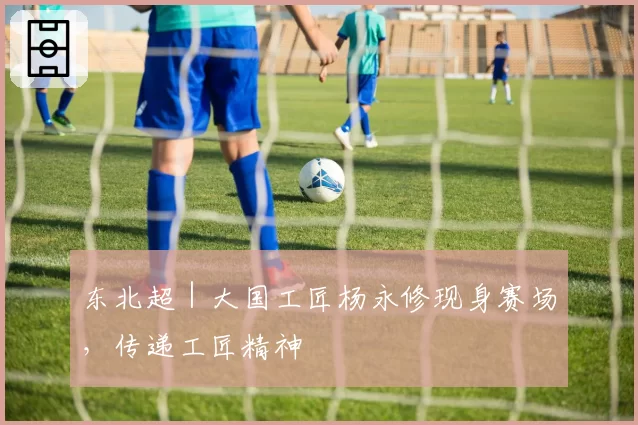 东北超｜大国工匠杨永修现身赛场，传递工匠精神