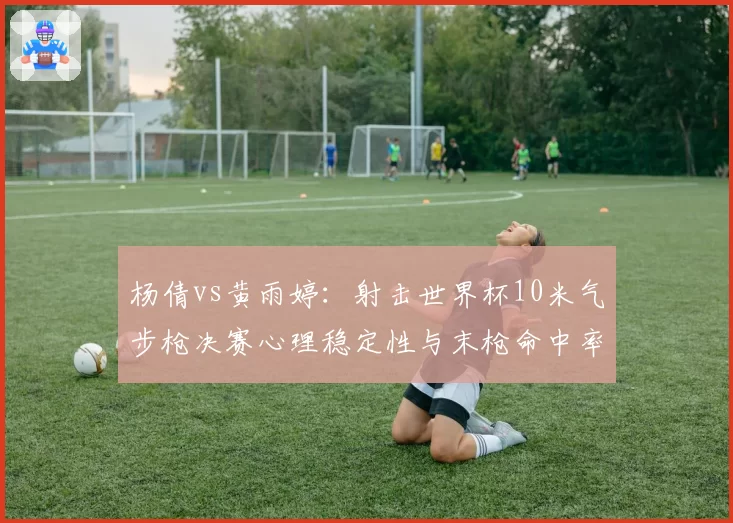 杨倩vs黄雨婷：射击世界杯10米气步枪决赛心理稳定性与末枪命中率对比