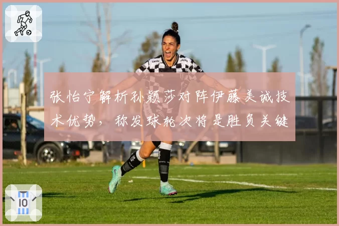 张怡宁解析孙颖莎对阵伊藤美诚技术优势，称发球轮次将是胜负关键点