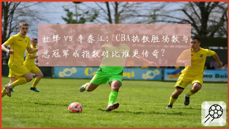 杜锋 vs 李春江:CBA执教胜场数与总冠军戒指数对比谁更传奇?