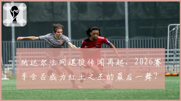 纳达尔法网退役传闻再起，2026赛季会否成为红土之王的最后一舞？