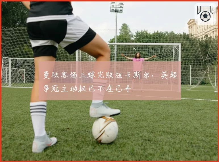 曼联客场三球完败纽卡斯尔，英超争冠主动权已不在己手