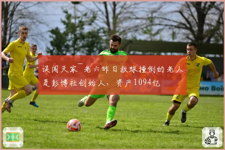误闯天家~老六昨日救球撞倒的老人是彭博社创始人,资产1094亿