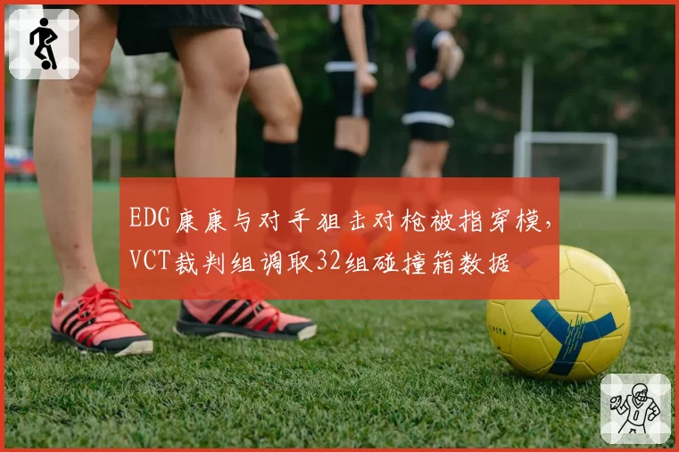 EDG康康与对手狙击对枪被指穿模,VCT裁判组调取32组碰撞箱数据