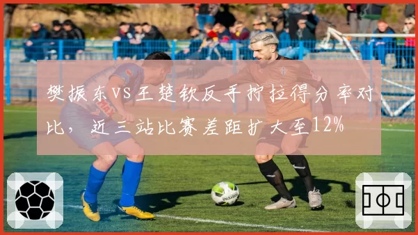 樊振东vs王楚钦反手拧拉得分率对比，近三站比赛差距扩大至12%
