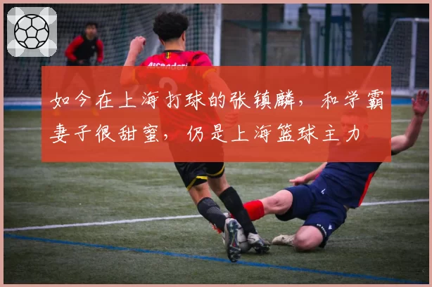 如今在上海打球的张镇麟，和学霸妻子很甜蜜，仍是上海篮球主力