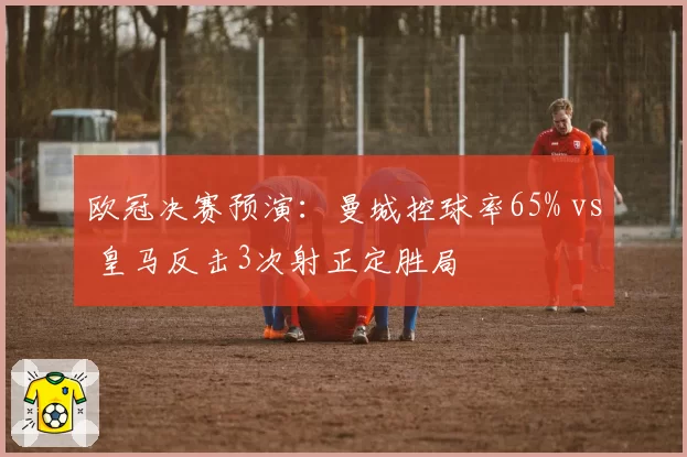 欧冠决赛预演:曼城控球率65% vs 皇马反击3次射正定胜局