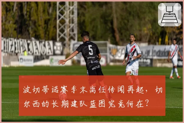 波切蒂诺赛季末离任传闻再起，切尔西的长期建队蓝图究竟何在？