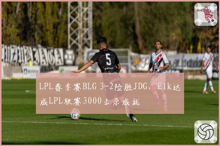 LPL春季赛BLG 3-2险胜JDG，Elk达成LPL联赛3000击杀成就