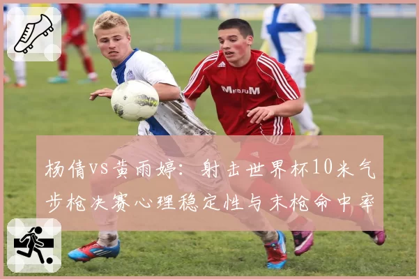 杨倩vs黄雨婷：射击世界杯10米气步枪决赛心理稳定性与末枪命中率对比