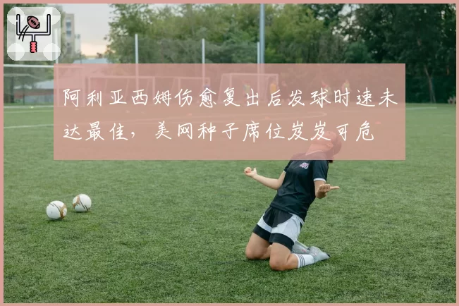 阿利亚西姆伤愈复出后发球时速未达最佳,美网种子席位岌岌可危