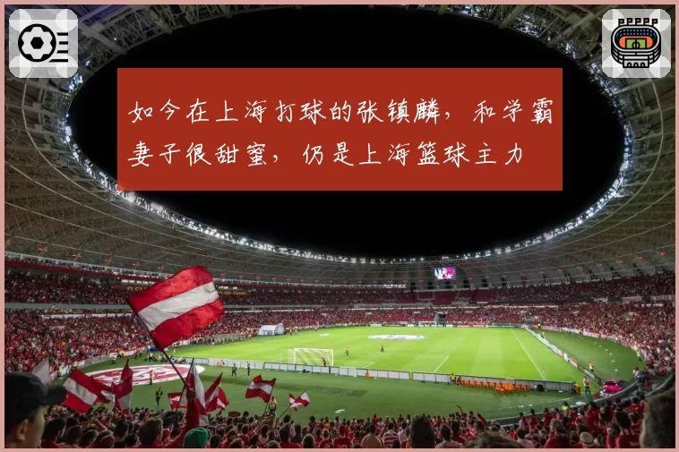 如今在上海打球的张镇麟，和学霸妻子很甜蜜，仍是上海篮球主力