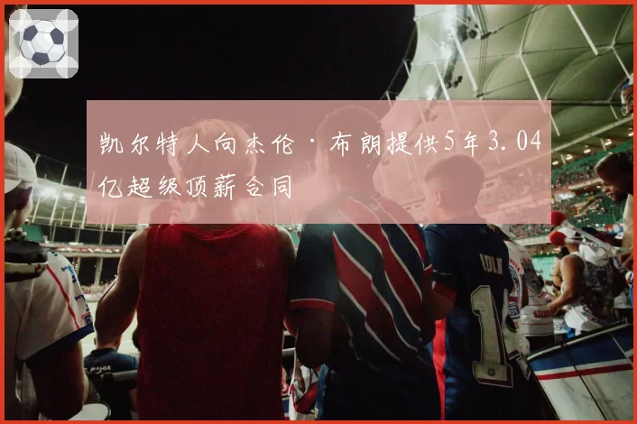 凯尔特人向杰伦·布朗提供5年3.04亿超级顶薪合同