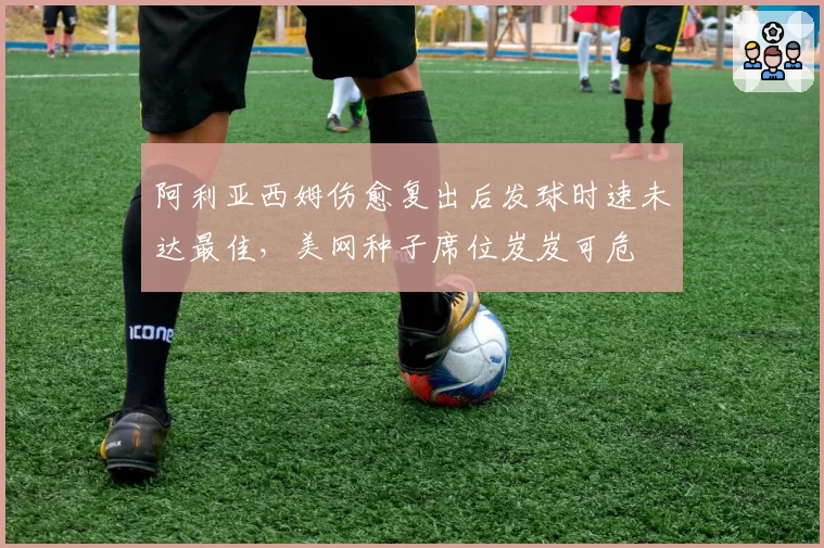 阿利亚西姆伤愈复出后发球时速未达最佳,美网种子席位岌岌可危