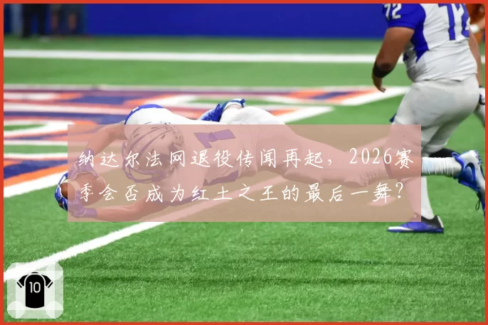 纳达尔法网退役传闻再起，2026赛季会否成为红土之王的最后一舞？